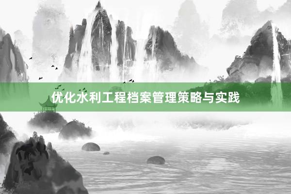 优化水利工程档案管理策略与实践